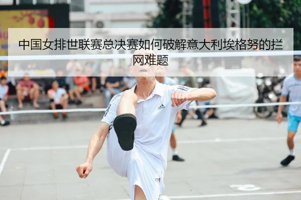 中国女排世联赛总决赛如何破解意大利埃格努的拦网难题